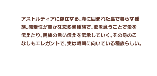 アストルティアに存在する、海に囲まれた島で暮らす種族。感受性が豊かな恋多き種族で、歌を詠うことで愛を伝えたり、民族の言い伝えを伝承していく。その身のこなしもエレガントで、実は戦闘に向いている種族らしい。