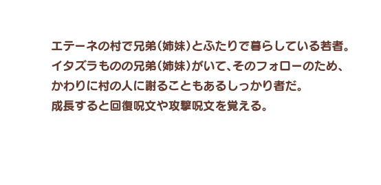 エテーネの村で兄弟（姉妹）とふたりで暮らしている若者。イタズラものの兄弟（姉妹）がいて、そのフォローのため、かわりに村の人に謝ることもあるしっかり者だ。成長すると回復呪文や攻撃呪文を覚える。