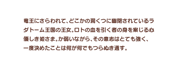 竜王にさらわれて、どこかの洞くつに幽閉されているラダトーム王国の王女。ロトの血を引く者の身を案じる心優しき姫さま。か弱いながら、その意志はとても強く、一度決めたことは何が何でもつらぬき通す。