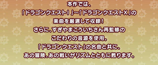 本作では、「ドラゴンクエストⅠ」～「ドラゴンクエストⅩ」の楽曲を厳選して収録！さらに、すぎやまこういちさん再監修のこだわりの音源を使用。「ドラゴンクエスト」の名曲と共にあの冒険、あの戦いがリズムとともに甦ります。