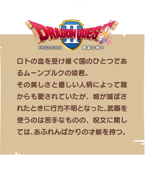 【ドラゴンクエストⅡ】ロトの血を受け継ぐ国のひとつであるムーンブルクの姫君。その美しさと優しい人柄によって誰からも愛されていたが、城が滅ぼされたときに行方不明となった。武器を使うのは苦手なものの、呪文に関しては、あふれんばかりの才能を持つ。