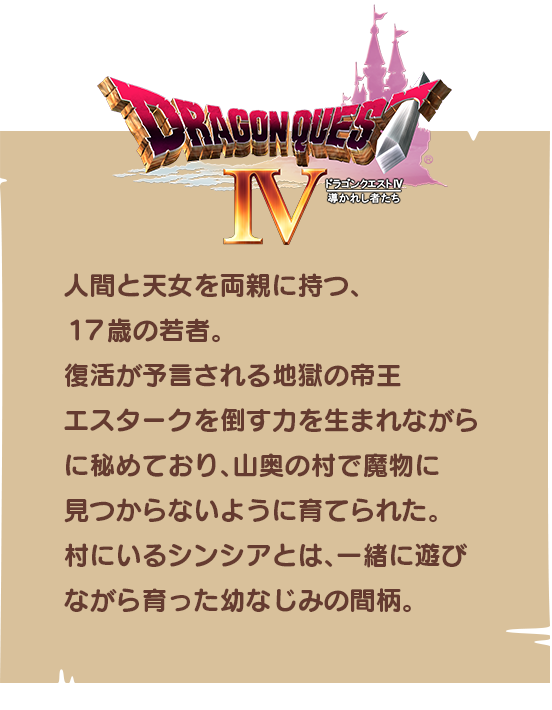 【ドラゴンクエストⅣ】人間と天女を両親に持つ、１７歳の若者。復活が予言される地獄の帝王エスタークを倒す力を生まれながらに秘めており、山奥の村で魔物に見つからないように育てられた。村にいるシンシアとは、一緒に遊びながら育った幼なじみの間柄。