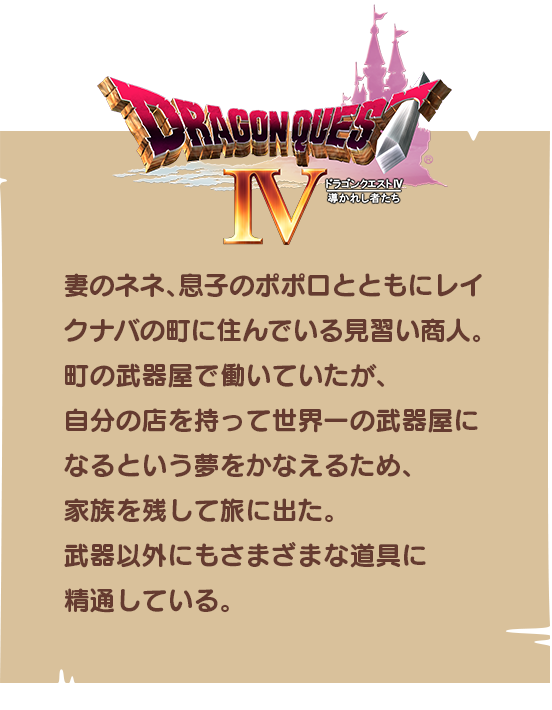 【ドラゴンクエストⅣ】妻のネネ、息子のポポロとともにレイクナバの町に住んでいる見習い商人。町の武器屋で働いていたが、自分の店を持って世界一の武器屋になるという夢をかなえるため、家族を残して旅に出た。武器以外にもさまざまな道具に精通している。