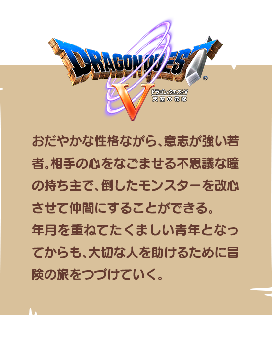 【ドラゴンクエストⅤ】おだやかな性格ながら、意志が強い若者。相手の心をなごませる不思議な瞳の持ち主で、倒したモンスターを改心させて仲間にすることができる。年月を重ねてたくましい青年となってからも、大切な人を助けるために冒険の旅をつづけていく。