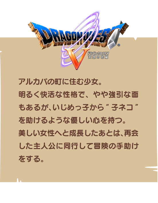 【ドラゴンクエストⅤ】アルカパの町に住む少女。明るく快活な性格で、やや強引な面もあるが、いじめっ子から“子ネコ”を助けるような優しい心を持つ。美しい女性へと成長したあとは、再会した主人公に同行して冒険の手助けをする。