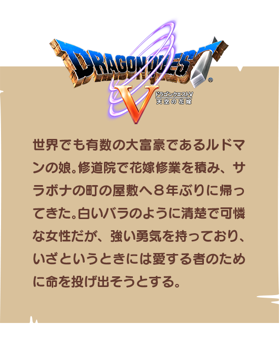 【ドラゴンクエストⅤ】世界でも有数の大富豪であるルドマンの娘。修道院で花嫁修業を積み、サラボナの町の屋敷へ８年ぶりに帰ってきた。白いバラのように清楚で可憐な女性だが、強い勇気を持っており、いざというときには愛する者のために命を投げ出そうとする。