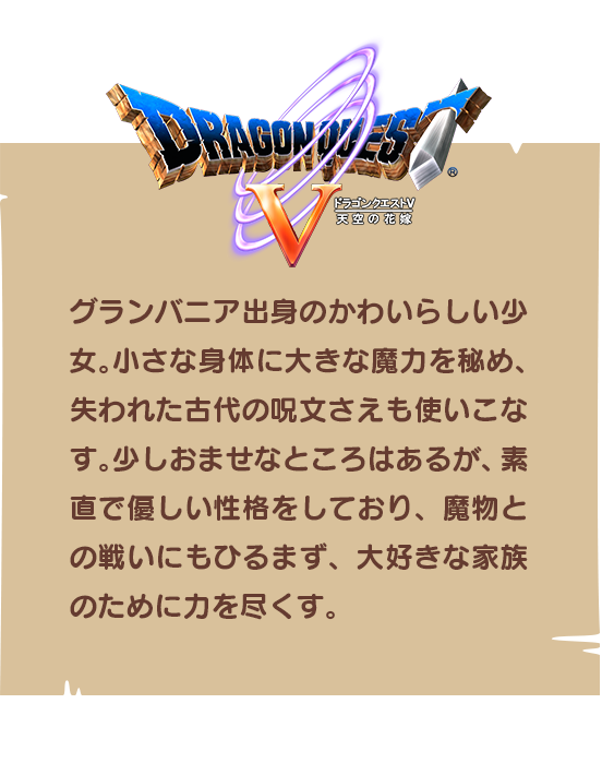 【ドラゴンクエストⅤ】グランバニア出身のかわいらしい少女。小さな身体に大きな魔力を秘め、失われた古代の呪文さえも使いこなす。少しおませなところはあるが、素直で優しい性格をしており、魔物との戦いにもひるまず、大好きな家族のために力を尽くす。