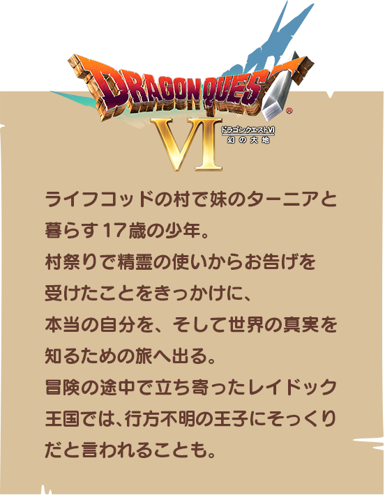 【ドラゴンクエストⅥ】ライフコッドの村で妹のターニアと暮らす17歳の少年。村祭りで精霊の使いからお告げを受けたことをきっかけに、本当の自分を、そして世界の真実を知るための旅へ出る。冒険の途中で立ち寄ったレイドック王国では、行方不明の王子にそっくりだと言われることも。