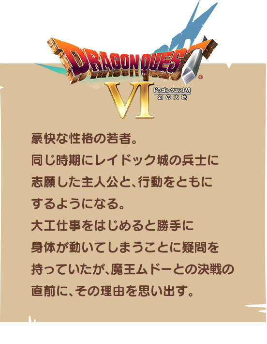 【ドラゴンクエストⅥ】豪快な性格の若者。同じ時期にレイドック城の兵士に志願した主人公と、行動をともにするようになる。大工仕事をはじめると勝手に身体が動いてしまうことに疑問を持っていたが、魔王ムドーとの決戦の直前に、その理由を思い出す。