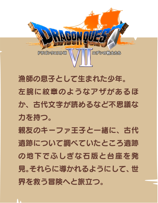 【ドラゴンクエストⅦ】漁師の息子として生まれた少年。左腕に紋章のようなアザがあるほか、古代文字が読めるなど不思議な力を持つ。親友のキーファ王子と一緒に、古代遺跡について調べていたところ遺跡の地下でふしぎな石版と台座を発見。それらに導かれるようにして、世界を救う冒険へと旅立つ。