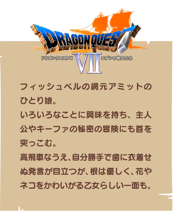 【ドラゴンクエストⅦ】フィッシュベルの網元アミットのひとり娘。いろいろなことに興味を持ち、主人公やキーファの秘密の冒険にも首を突っこむ。高飛車なうえ、自分勝手で歯に衣着せぬ発言が目立つが、根は優しく、花やネコをかわいがる乙女らしい一面も。