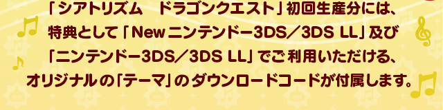 「シアトリズム　ドラゴンクエスト」初回生産分には、特典として「Newニンテンドー3DS／3DS LL」及び「ニンテンドー3DS／3DS LL」でご利用いただける、オリジナルの「テーマ」のダウンロードコードが付属します。