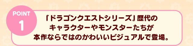 POINT 1　『ドラゴンクエストシリーズ』歴代のキャラクターやモンスターたちが本作ならではのかわいいビジュアルで登場。