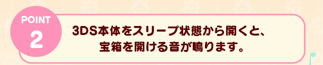 POINT 2　3DS本体をスリープ状態から開くと、宝箱を開ける音が鳴ります。