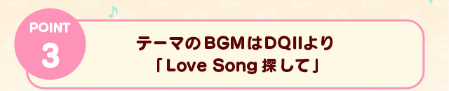 POINT 3　テーマのBGMはDQⅡより「Love Song探して」