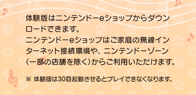 体験版はニンテンドーeショップからダウンロードできます。ニンテンドーeショップはご家庭の無線インターネット接続環境や、ニンテンドーゾーン（一部の店舗を除く）からご利用いただけます。※体験版は30回起動させるとプレイできなくなります。