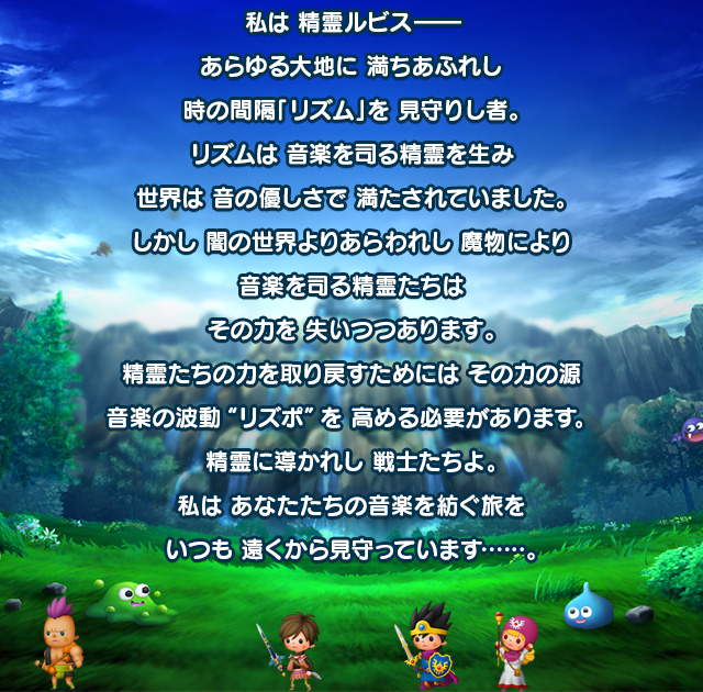 私は 精霊ルビス――あらゆる大地に 満ちあふれし時の間隔「リズム」を 見守りし者。リズムは 音楽を司る精霊を生み世界は 音の優しさで 満たされていました。しかし 闇の世界よりあらわれし 魔物により音楽を司る精霊たちはその力を 失いつつあります。精霊たちの力を取り戻すためには その力の源音楽の波動“リズポ”を 高める必要があります。精霊に導かれし 戦士たちよ。私は あなたたちの音楽を紡ぐ旅をいつも 遠くから見守っています……。