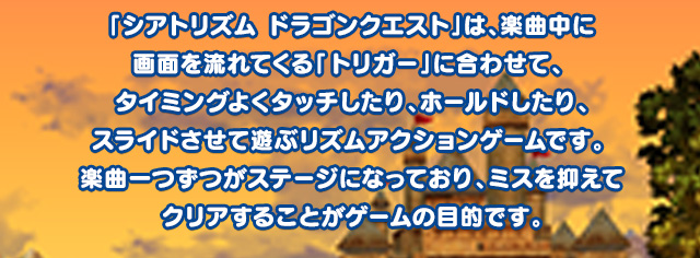 「シアトリズム ドラゴンクエスト」は、楽曲中に画面を流れてくる「トリガー」に合わせて、 タイミングよくタッチしたり、ホールドしたり、スライドさせて遊ぶリズムアクションゲームです。 楽曲一つずつがステージになっており、ミスを抑えてクリアすることがゲームの目的です。