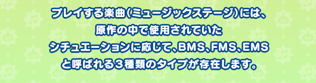 プレイする楽曲（ミュージックステージ）には、原作の中で使用されていたシチュエーションに応じて、BMS、FMS、EMSと呼ばれる３種類のタイプが存在します。