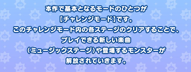 本作で基本となるモードのひとつが【チャレンジモード】です。このチャレンジモード内の各ステージのクリアすることで、プレイできる新しい楽曲（ミュージックステージ）や登場するモンスターが解放されていきます。