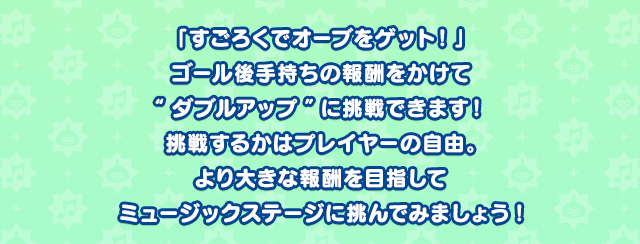 「すごろくでオーブをゲット！」ゴール後手持ちの報酬をかけて“ダブルアップ”に挑戦できます！挑戦するかはプレイヤーの自由。より大きな報酬を目指してミュージックステージに挑んでみましょう!