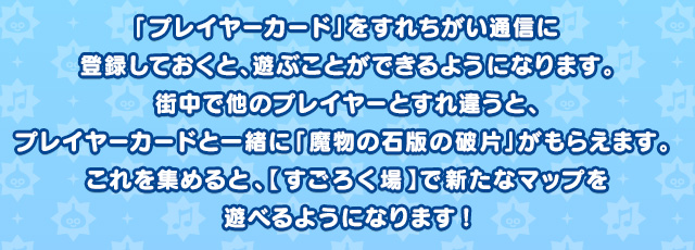 「プレイヤーカード」をすれちがい通信に登録しておくと、遊ぶことができるようになります。街中で他のプレイヤーとすれ違うと、プレイヤーカードと一緒に「魔物の石版の破片」がもらえます。 これを集めると、【すごろく場】で新たなマップを遊べるようになります！