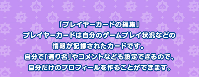 「プレイヤーカードの編集」プレイヤーカードは自分のゲームプレイ状況などの情報が記録されたカードです。 自分で「通り名」やコメントなども設定できるので、自分だけのプロフィールを作ることができます。