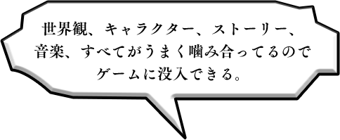 世界観、キャラクター、ストーリー、音楽、すべてがうまく噛み合ってるのでゲームに没入できる。