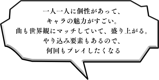 一人一人に個性があって、キャラの魅力がすごい。曲も世界観にマッチしていて、盛り上がる。やり込み要素もあるので、何回もプレイしたくなる