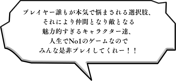 プレイヤー誰もが本気で悩まされる選択肢、それにより仲間となり敵となる魅力的すぎるキャラクター達、人生でNo1のゲームなのでみんな是非プレイしてくれー！！