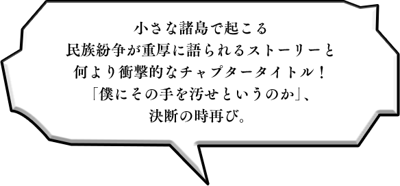 小さな諸島で起こる民族紛争が重厚に語られるストーリーと何より衝撃的なチャプタータイトル！「僕にその手を汚せというのか」、決断の時再び。