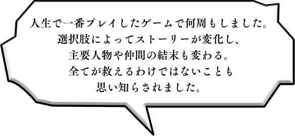 人生で一番プレイしたゲームで何周もしました。選択肢によってストーリーが変化し、主要人物や仲間の結末も変わる。全てが救えるわけではないことも思い知らされました。