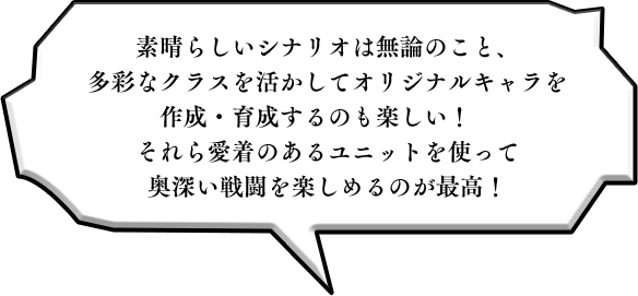 素晴らしいシナリオは無論のこと、多彩なクラスを活かしてオリジナルキャラを作成・育成するのも楽しい！　それら愛着のあるユニットを使って奥深い戦闘を楽しめるのが最高！