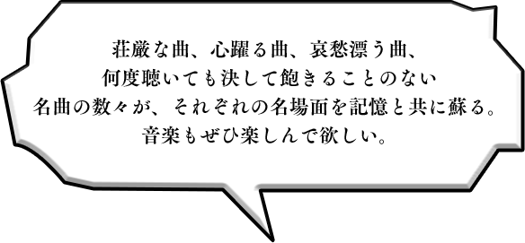 荘厳な曲、心躍る曲、哀愁漂う曲、何度聴いても決して飽きることのない名曲の数々が、それぞれの名場面を記憶と共に蘇る。音楽もぜひ楽しんで欲しい。