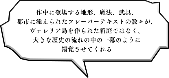 作中に登場する地形、魔法、武具、都市に添えられたフレーバーテキストの数々が、ヴァレリア島を作られた箱庭ではなく、大きな歴史の流れの中の一幕のように錯覚させてくれる