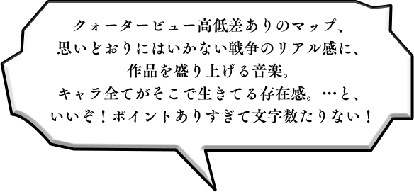 クォータービュー高低差ありのマップ、思いどおりにはいかない戦争のリアル感に、作品を盛り上げる音楽。キャラ全てがそこで生きてる存在感。…と、いいぞ！ポイントありすぎて文字数たりない！