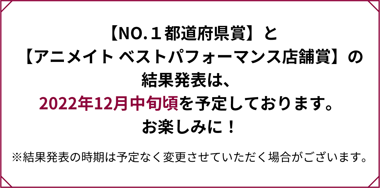 【NO.１都道府県賞】と
                【アニメイト ベストパフォーマンス店舗賞】の結果発表は、2022年12月中旬頃を予定しております。お楽しみに！※結果発表の時期は予定なく変更させていただく場合がございます。                