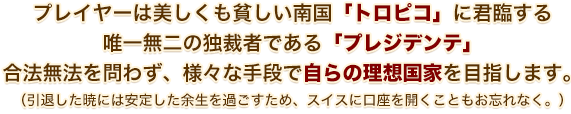 プレイヤーは美しくも貧しい南国「トロピコ」に君臨する 唯一無二の独裁者である「プレジデンテ」合法無法を問わず、様々な手段で自らの理想国家を目指します。（引退した暁には安定した余生を過ごすため、スイスに口座を開くこともお忘れなく。）