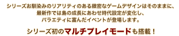 シリーズお馴染みのリアリティのある緻密なゲームデザインはそのままに、最新作では島の成長にあわせ時代設定が変化し、バラエティに富んだイベントが登場します。シリーズ初のマルチプレイモードも搭載！