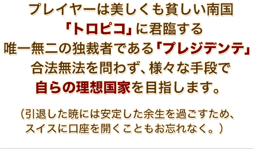 プレイヤーは美しくも貧しい南国「トロピコ」に君臨する 唯一無二の独裁者である「プレジデンテ」合法無法を問わず、様々な手段で自らの理想国家を目指します。（引退した暁には安定した余生を過ごすため、スイスに口座を開くこともお忘れなく。）