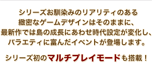 シリーズお馴染みのリアリティのある緻密なゲームデザインはそのままに、最新作では島の成長にあわせ時代設定が変化し、バラエティに富んだイベントが登場します。シリーズ初のマルチプレイモードも搭載！