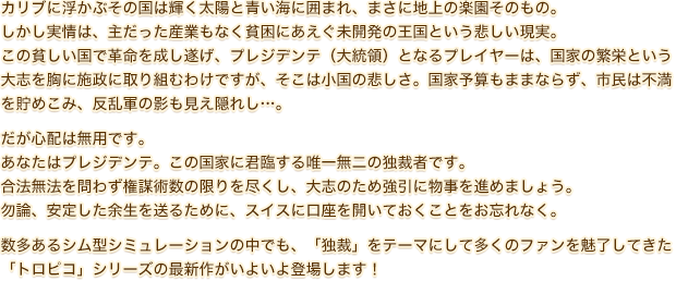 カリブに浮かぶその国は輝く太陽と青い海に囲まれ、まさに地上の楽園そのもの。しかし実情は、主だった産業もなく貧困にあえぐ未開発の王国という悲しい現実。この貧しい国で革命を成し遂げ、プレジデンテ（大統領）となるプレイヤーは、国家の繁栄という大志を胸に施政に取り組むわけですが、そこは小国の悲しさ。国家予算もままならず、市民は不満を貯めこみ、反乱軍の影も見え隠れし…。だが心配は無用です。あなたはプレジデンテ。この国家に君臨する唯一無二の独裁者です。合法無法を問わず権謀術数の限りを尽くし、大志のため強引に物事を進めましょう。勿論、安定した余生を送るために、スイスに口座を開いておくことをお忘れなく。数多あるシム型シミュレーションの中でも、「独裁」をテーマにして多くのファンを魅了してきた「トロピコ」シリーズの最新作がいよいよ登場します！