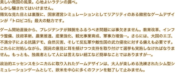 美しい南国の風景。心地よいラテンの調べ。しかし騙されてはいけません。陽気な見た目とは裏腹に、国家運営シミュレーションとしてリアリティのある緻密なゲームデザインが「トロピコ5」最大の魅力です。ゲーム開始直後から、プレジデンテが辣腕をふるうべき問題には事欠きません。教育改革、インフラ整備、技術革新、農業推進、産業強化、観光事業育成、軍事力増強…。さらには、大国のエゴ、不満分子による抗議デモ、自然災害、そして反乱軍や敵性国の武力侵攻に対する備えも必要です。これらに対処しながら、国民の意見に耳を傾けつつ支持を取り付けて選挙も実施しなければなりません。もっとも、独裁者として人には言えない細工など簡単なことではありますが…。政治的エッセンスをシニカルに取り入れたゲームデザインは、大人が楽しめる洗練されたシム型シミュレーションゲームとして、欧米を中心に多くのファンを魅了して止みません。