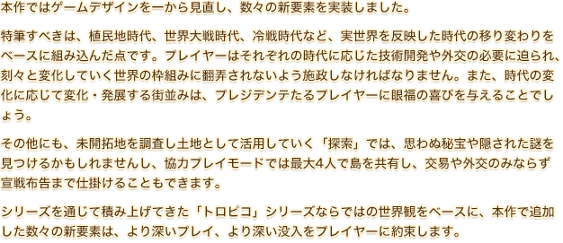 本作ではゲームデザインを一から見直し、数々の新要素を実装しました。特筆すべきは、植民地時代、世界大戦時代、冷戦時代など、実世界を反映した時代の移り変わりをベースに組み込んだ点です。プレイヤーはそれぞれの時代に応じた技術開発や外交の必要に迫られ、刻々と変化していく世界の枠組みに翻弄されないよう施政しなければなりません。また、時代の変化に応じて変化・発展する街並みは、プレジデンテたるプレイヤーに眼福の喜びを与えることでしょう。その他にも、未開拓地を調査し土地として活用していく「探索」では、思わぬ秘宝や隠された謎を見つけるかもしれませんし、協力プレイモードでは最大4人で島を共有し、交易や外交のみならず宣戦布告まで仕掛けることもできます。シリーズを通じて積み上げてきた「トロピコ」シリーズならではの世界観をベースに、本作で追加した数々の新要素は、より深いプレイ、より深い没入をプレイヤーに約束します。