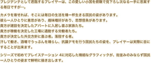 プレジデンテとして君臨するプレイヤーは、この愛しい小国を俯瞰で見下ろし次なる一手に思案する毎日ですが…。カメラを寄せれば、そこには毎日の生活を精一杯生きる国民の姿があります。彼ら一人ひとりに意思があり、趣味嗜好があり、思想信条があります。貴方が建設を決定したアパートに入居し喜ぶ家族たち。貴方が稼働を決定した工場に通勤する労働者たち。貴方が決定した外交方針に喜ぶ者。落胆する者。汗して働き、酒場でうっぷんを晴らし、抗議デモを行う国民たちの姿を、プレイヤーは実際に目にすることが出来ます。シリーズで初めてプレイステーション 4に対応した精細なグラフィックが、街並みのみならず国民一人ひとりの姿まで鮮明に描き出します。