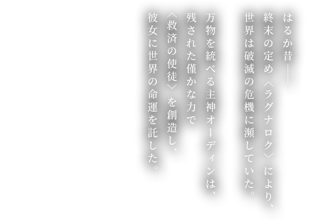  はるか昔―― 終末の定め〈ラグナロク〉により、 世界は破滅の危機に瀕していた。万物を統べる主神オーディンは、 残された僅かな力で〈救済の使徒〉を創造し、 彼女に世界の命運を託した。