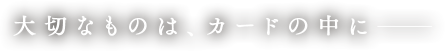 大切なものは、カードの中に