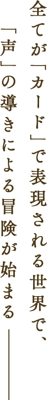 全てが「カード」で表現される世界で、「声」の導きによる冒険が始まる