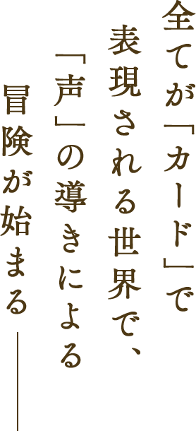 全てが「カード」で表現される世界で、「声」の導きによる冒険が始まる