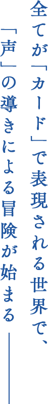 全てが「カード」で表現される世界で、「声」の導きによる冒険が始まる
